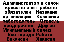 Администратор в салон красоты-опыт работы обязателен › Название организации ­ Компания-работодатель › Отрасль предприятия ­ Другое › Минимальный оклад ­ 1 - Все города Работа » Вакансии   . Хакасия респ.,Саяногорск г.